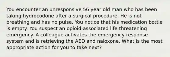 You encounter an unresponsive 56 year old man who has been taking hydrocodone after a surgical procedure. He is not breathing and has no pulse. You notice that his medication bottle is empty. You suspect an opioid-associated life-threatening emergency. A colleague activates the emergency response system and is retrieving the AED and naloxone. What is the most appropriate action for you to take next?