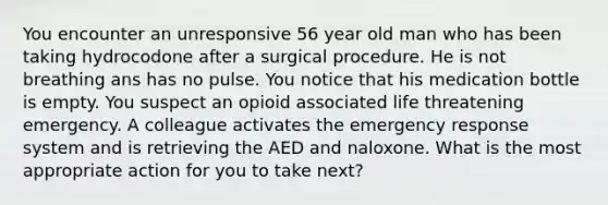 You encounter an unresponsive 56 year old man who has been taking hydrocodone after a surgical procedure. He is not breathing ans has no pulse. You notice that his medication bottle is empty. You suspect an opioid associated life threatening emergency. A colleague activates the emergency response system and is retrieving the AED and naloxone. What is the most appropriate action for you to take next?