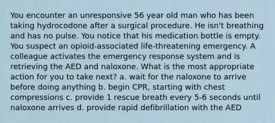 You encounter an unresponsive 56 year old man who has been taking hydrocodone after a surgical procedure. He isn't breathing and has no pulse. You notice that his medication bottle is empty. You suspect an opioid-associated life-threatening emergency. A colleague activates the emergency response system and is retrieving the AED and naloxone. What is the most appropriate action for you to take next? a. wait for the naloxone to arrive before doing anything b. begin CPR, starting with chest compressions c. provide 1 rescue breath every 5-6 seconds until naloxone arrives d. provide rapid defibrillation with the AED