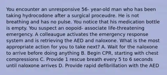 You encounter an unresponsive 56- year-old man who has been taking hydrocodone after a surgical proceudre. He is not breathing and has no pulse. You notice that his medication bottle is empty. You suspect an oopoid- associate life-threatening emergency. A colleaugue activates the emergency response system and is retrieving the AED and naloxone. What is the most appropriate action for you to take next? A. Wait for the naloxone to arrive before doing anything B. Begin CPR, starting with chest compressions C. Provide 1 rescue breath every 5 to 6 seconds until naloxone arrives D. Provide rapid defibrillation with the AED