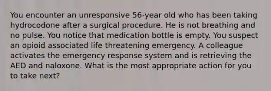 You encounter an unresponsive 56-year old who has been taking hydrocodone after a surgical procedure. He is not breathing and no pulse. You notice that medication bottle is empty. You suspect an opioid associated life threatening emergency. A colleague activates the emergency response system and is retrieving the AED and naloxone. What is the most appropriate action for you to take next?