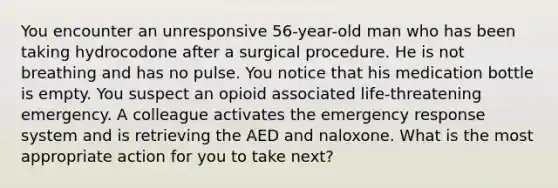 You encounter an unresponsive 56-year-old man who has been taking hydrocodone after a surgical procedure. He is not breathing and has no pulse. You notice that his medication bottle is empty. You suspect an opioid associated life-threatening emergency. A colleague activates the emergency response system and is retrieving the AED and naloxone. What is the most appropriate action for you to take next?