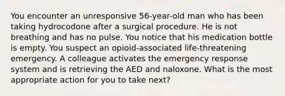 You encounter an unresponsive 56-year-old man who has been taking hydrocodone after a surgical procedure. He is not breathing and has no pulse. You notice that his medication bottle is empty. You suspect an opioid-associated life-threatening emergency. A colleague activates the emergency response system and is retrieving the AED and naloxone. What is the most appropriate action for you to take next?