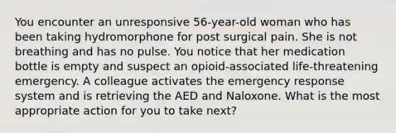 You encounter an unresponsive 56-year-old woman who has been taking hydromorphone for post surgical pain. She is not breathing and has no pulse. You notice that her medication bottle is empty and suspect an opioid-associated life-threatening emergency. A colleague activates the emergency response system and is retrieving the AED and Naloxone. What is the most appropriate action for you to take next?