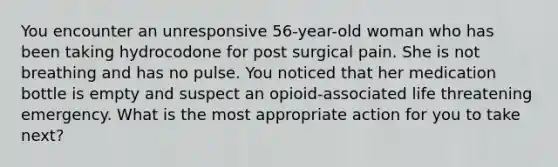 You encounter an unresponsive 56-year-old woman who has been taking hydrocodone for post surgical pain. She is not breathing and has no pulse. You noticed that her medication bottle is empty and suspect an opioid-associated life threatening emergency. What is the most appropriate action for you to take next?