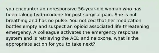 you encounter an unresponsive 56-year-old woman who has been taking hydrocodone for post surgical pain. She is not breathing and has no pulse. You noticed that her medication bottles empty and suspect an opioid associated life-threatening emergency. A colleague activates the emergency response system and is retrieving the AED and naloxone. what is the appropriate action for you to take next?