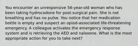 You encounter an unresponsive 56-year-old woman who has been taking hydrocodone for post-surgical pain. She is not breathing and has no pulse. You notice that her medication bottle is empty and suspect an opiod-associated life-threatening emergency. A colleague activates the emergency response system and is retrieving the AED and naloxone. What is the most appropriate action for you to take next?