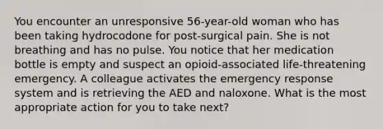 You encounter an unresponsive 56-year-old woman who has been taking hydrocodone for post-surgical pain. She is not breathing and has no pulse. You notice that her medication bottle is empty and suspect an opioid-associated life-threatening emergency. A colleague activates the emergency response system and is retrieving the AED and naloxone. What is the most appropriate action for you to take next?