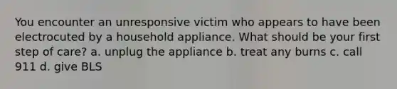 You encounter an unresponsive victim who appears to have been electrocuted by a household appliance. What should be your first step of care? a. unplug the appliance b. treat any burns c. call 911 d. give BLS