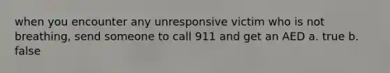 when you encounter any unresponsive victim who is not breathing, send someone to call 911 and get an AED a. true b. false