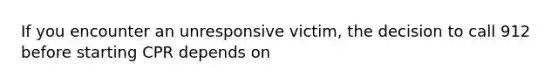 If you encounter an unresponsive victim, the decision to call 912 before starting CPR depends on