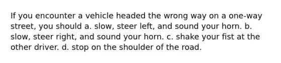 If you encounter a vehicle headed the wrong way on a one-way street, you should a. slow, steer left, and sound your horn. b. slow, steer right, and sound your horn. c. shake your fist at the other driver. d. stop on the shoulder of the road.