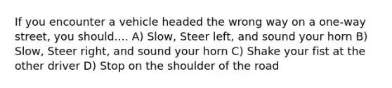 If you encounter a vehicle headed the wrong way on a one-way street, you should.... A) Slow, Steer left, and sound your horn B) Slow, Steer right, and sound your horn C) Shake your fist at the other driver D) Stop on the shoulder of the road