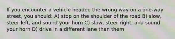 If you encounter a vehicle headed the wrong way on a one-way street, you should: A) stop on the shoulder of the road B) slow, steer left, and sound your horn C) slow, steer right, and sound your horn D) drive in a different lane than them