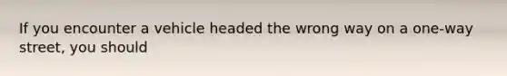 If you encounter a vehicle headed the wrong way on a one-way street, you should