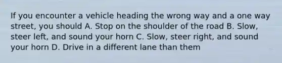 If you encounter a vehicle heading the wrong way and a one way street, you should A. Stop on the shoulder of the road B. Slow, steer left, and sound your horn C. Slow, steer right, and sound your horn D. Drive in a different lane than them