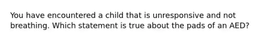 You have encountered a child that is unresponsive and not breathing. Which statement is true about the pads of an AED?