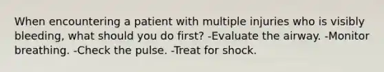 When encountering a patient with multiple injuries who is visibly bleeding, what should you do first? -Evaluate the airway. -Monitor breathing. -Check the pulse. -Treat for shock.