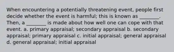 When encountering a potentially threatening event, people first decide whether the event is harmful; this is known as ________. Then, a ________ is made about how well one can cope with that event. a. primary appraisal; secondary appraisal b. secondary appraisal; primary appraisal c. initial appraisal; general appraisal d. general appraisal; initial appraisal