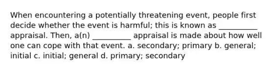 When encountering a potentially threatening event, people first decide whether the event is harmful; this is known as __________ appraisal. Then, a(n) __________ appraisal is made about how well one can cope with that event. a. secondary; primary b. general; initial c. initial; general d. primary; secondary