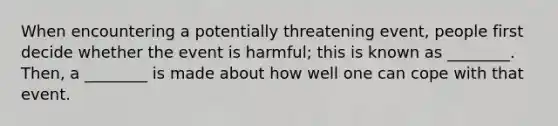 When encountering a potentially threatening event, people first decide whether the event is harmful; this is known as ________. Then, a ________ is made about how well one can cope with that event.