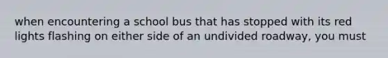 when encountering a school bus that has stopped with its red lights flashing on either side of an undivided roadway, you must