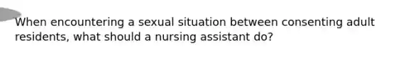 When encountering a sexual situation between consenting adult residents, what should a nursing assistant do?