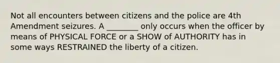 Not all encounters between citizens and the police are 4th Amendment seizures. A ________ only occurs when the officer by means of PHYSICAL FORCE or a SHOW of AUTHORITY has in some ways RESTRAINED the liberty of a citizen.