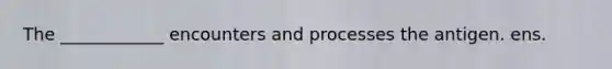 The ____________ encounters and processes the antigen. ens.