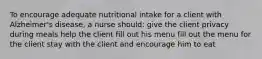 To encourage adequate nutritional intake for a client with Alzheimer's disease, a nurse should: give the client privacy during meals help the client fill out his menu fill out the menu for the client stay with the client and encourage him to eat