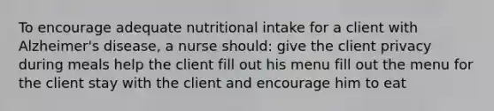 To encourage adequate nutritional intake for a client with Alzheimer's disease, a nurse should: give the client privacy during meals help the client fill out his menu fill out the menu for the client stay with the client and encourage him to eat