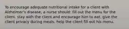 To encourage adequate nutritional intake for a client with Alzheimer's disease, a nurse should: fill out the menu for the client. stay with the client and encourage him to eat. give the client privacy during meals. help the client fill out his menu.