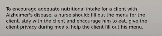 To encourage adequate nutritional intake for a client with Alzheimer's disease, a nurse should: fill out the menu for the client. stay with the client and encourage him to eat. give the client privacy during meals. help the client fill out his menu.