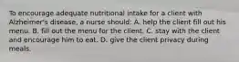 To encourage adequate nutritional intake for a client with Alzheimer's disease, a nurse should: A. help the client fill out his menu. B. fill out the menu for the client. C. stay with the client and encourage him to eat. D. give the client privacy during meals.