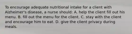 To encourage adequate nutritional intake for a client with Alzheimer's disease, a nurse should: A. help the client fill out his menu. B. fill out the menu for the client. C. stay with the client and encourage him to eat. D. give the client privacy during meals.