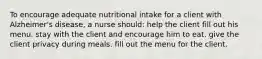 To encourage adequate nutritional intake for a client with Alzheimer's disease, a nurse should: help the client fill out his menu. stay with the client and encourage him to eat. give the client privacy during meals. fill out the menu for the client.