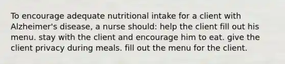 To encourage adequate nutritional intake for a client with Alzheimer's disease, a nurse should: help the client fill out his menu. stay with the client and encourage him to eat. give the client privacy during meals. fill out the menu for the client.