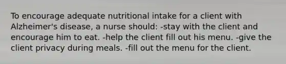 To encourage adequate nutritional intake for a client with Alzheimer's disease, a nurse should: -stay with the client and encourage him to eat. -help the client fill out his menu. -give the client privacy during meals. -fill out the menu for the client.