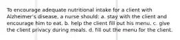 To encourage adequate nutritional intake for a client with Alzheimer's disease, a nurse should: a. stay with the client and encourage him to eat. b. help the client fill out his menu. c. give the client privacy during meals. d. fill out the menu for the client.