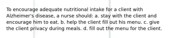 To encourage adequate nutritional intake for a client with Alzheimer's disease, a nurse should: a. stay with the client and encourage him to eat. b. help the client fill out his menu. c. give the client privacy during meals. d. fill out the menu for the client.