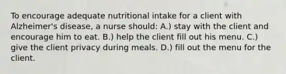 To encourage adequate nutritional intake for a client with Alzheimer's disease, a nurse should: A.) stay with the client and encourage him to eat. B.) help the client fill out his menu. C.) give the client privacy during meals. D.) fill out the menu for the client.