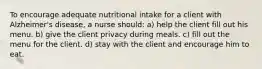 To encourage adequate nutritional intake for a client with Alzheimer's disease, a nurse should: a) help the client fill out his menu. b) give the client privacy during meals. c) fill out the menu for the client. d) stay with the client and encourage him to eat.