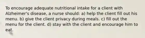 To encourage adequate nutritional intake for a client with Alzheimer's disease, a nurse should: a) help the client fill out his menu. b) give the client privacy during meals. c) fill out the menu for the client. d) stay with the client and encourage him to eat.