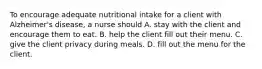 To encourage adequate nutritional intake for a client with Alzheimer's disease, a nurse should A. stay with the client and encourage them to eat. B. help the client fill out their menu. C. give the client privacy during meals. D. fill out the menu for the client.