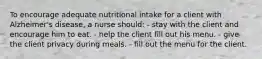 To encourage adequate nutritional intake for a client with Alzheimer's disease, a nurse should: - stay with the client and encourage him to eat. - help the client fill out his menu. - give the client privacy during meals. - fill out the menu for the client.