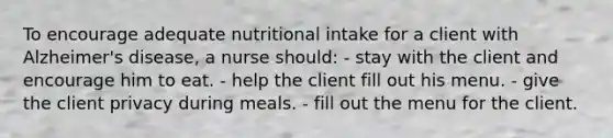 To encourage adequate nutritional intake for a client with Alzheimer's disease, a nurse should: - stay with the client and encourage him to eat. - help the client fill out his menu. - give the client privacy during meals. - fill out the menu for the client.