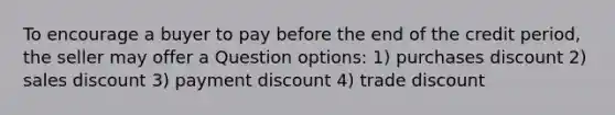 To encourage a buyer to pay before the end of the credit period, the seller may offer a Question options: 1) purchases discount 2) sales discount 3) payment discount 4) trade discount