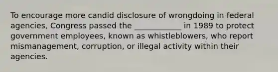 To encourage more candid disclosure of wrongdoing in federal agencies, Congress passed the ____________ in 1989 to protect government employees, known as whistleblowers, who report mismanagement, corruption, or illegal activity within their agencies.