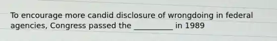 To encourage more candid disclosure of wrongdoing in federal agencies, Congress passed the __________ in 1989