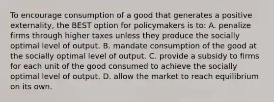 To encourage consumption of a good that generates a positive externality, the BEST option for policymakers is to: A. penalize firms through higher taxes unless they produce the socially optimal level of output. B. mandate consumption of the good at the socially optimal level of output. C. provide a subsidy to firms for each unit of the good consumed to achieve the socially optimal level of output. D. allow the market to reach equilibrium on its own.